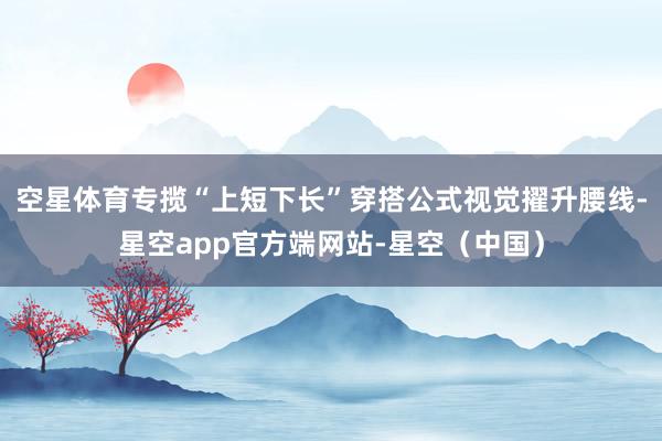 空星体育专揽“上短下长”穿搭公式视觉擢升腰线-星空app官方端网站-星空（中国）