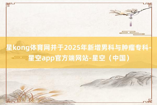 星kong体育网并于2025年新增男科与肿瘤专科-星空app官方端网站-星空（中国）