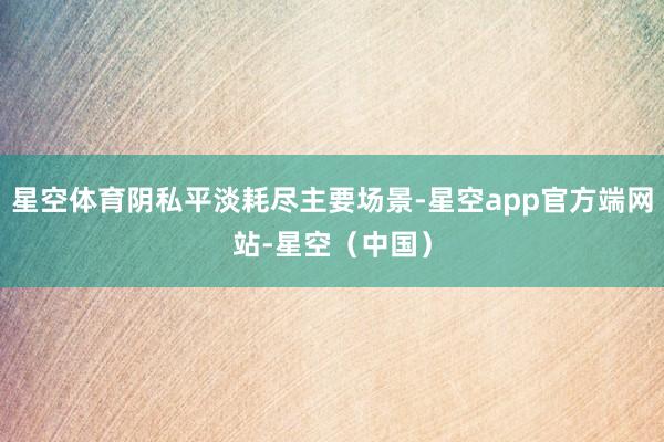 星空体育阴私平淡耗尽主要场景-星空app官方端网站-星空(中国)