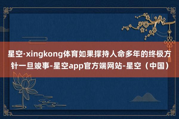 星空·xingkong体育如果撑持人命多年的终极方针一旦竣事-星空app官方端网站-星空（中国）