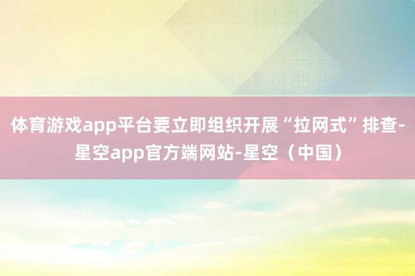 体育游戏app平台要立即组织开展“拉网式”排查-星空app官方端网站-星空(中国)