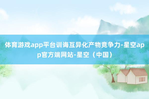 体育游戏app平台训诲互异化产物竞争力-星空app官方端网站-星空（中国）