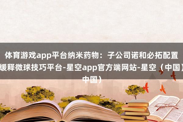体育游戏app平台纳米药物：子公司诺和必拓配置缓释微球技巧平台-星空app官方端网站-星空（中国）